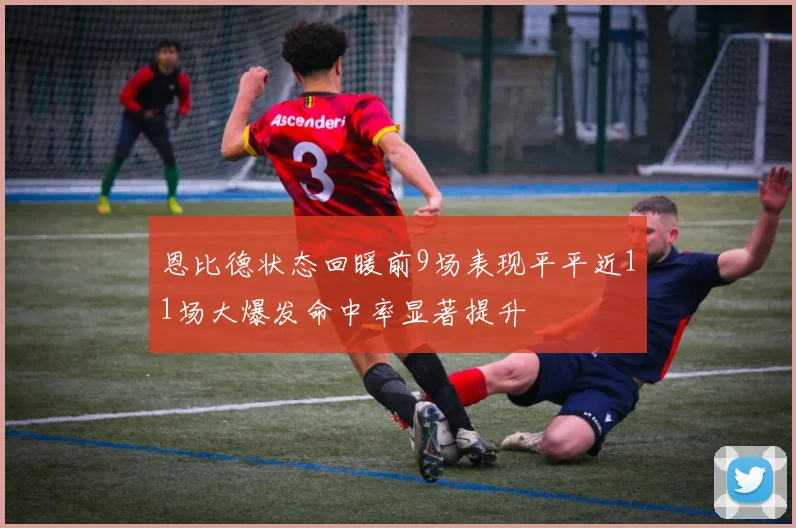 恩比德状态回暖前9场表现平平近11场大爆发命中率显著提升