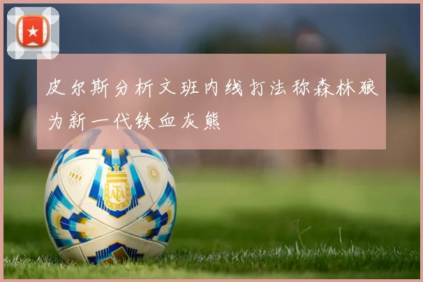 皮尔斯分析文班内线打法称森林狼为新一代铁血灰熊
